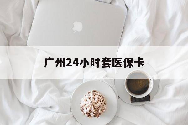 汕头广州24小时套医保卡(广州哪里有套医保卡地方)